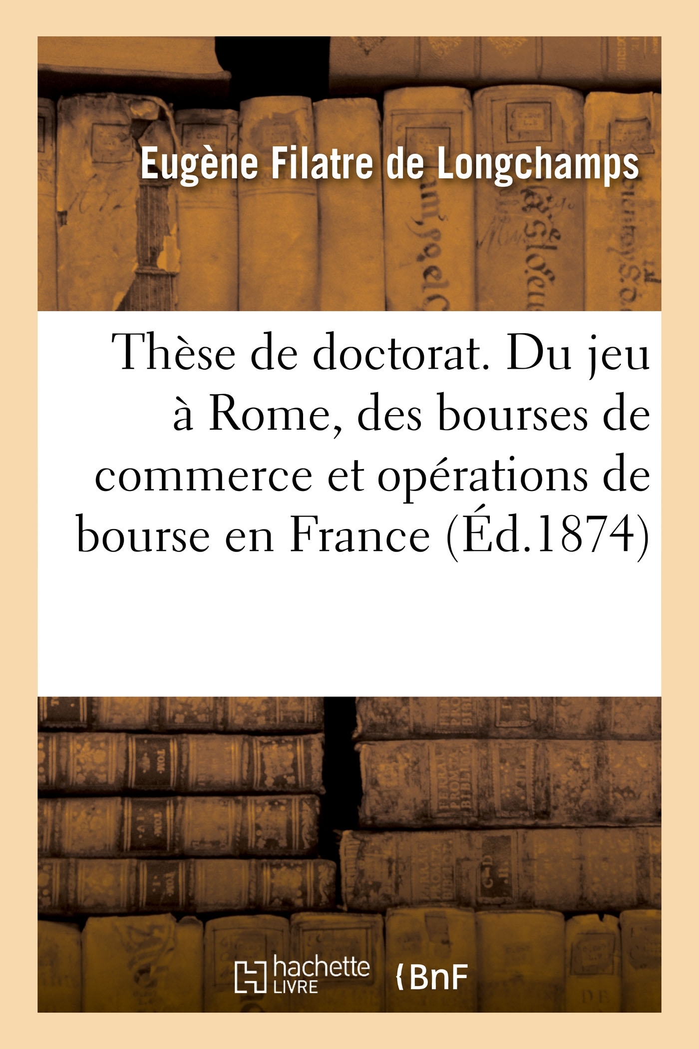 Thèse de doctorat. Du jeu à Rome, des bourses de commerce et opérations de bourse en France - Eugène Filatre de Longchamps - HACHETTE BNF